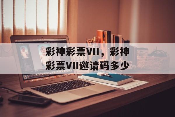 彩神彩票VII，彩神彩票VII邀请码多少