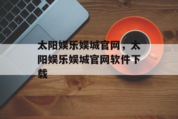 太阳娱乐娱城官网，太阳娱乐娱城官网软件下载