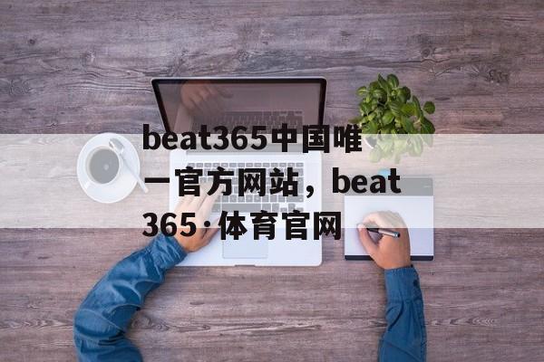 beat365中国唯一官方网站，beat365·体育官网